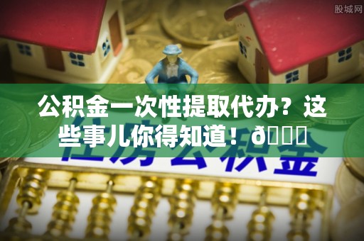 平镇公积金一次性提取代办？这些事儿你得知道！😎