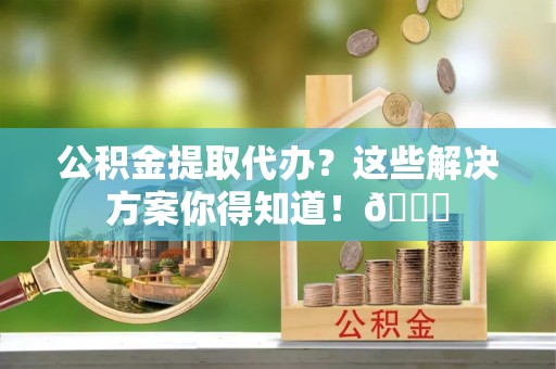 平镇公积金提取代办？这些解决方案你得知道！😎