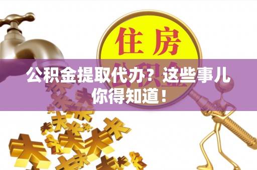 平镇公积金提取代办？这些事儿你得知道！
